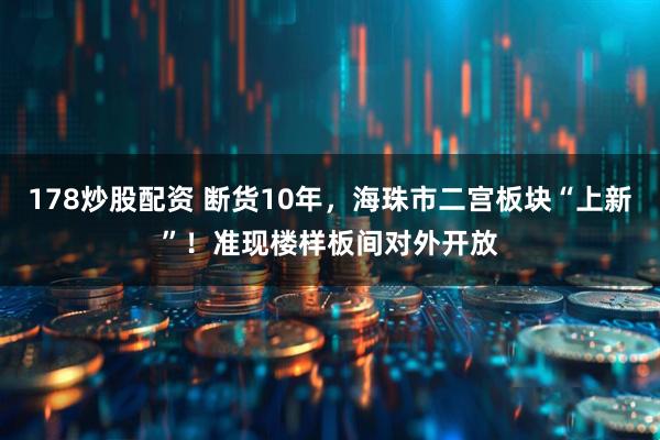 178炒股配资 断货10年，海珠市二宫板块“上新”！准现楼样板间对外开放