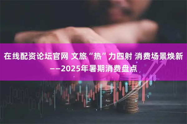 在线配资论坛官网 文旅“热”力四射 消费场景焕新——2025年暑期消费盘点