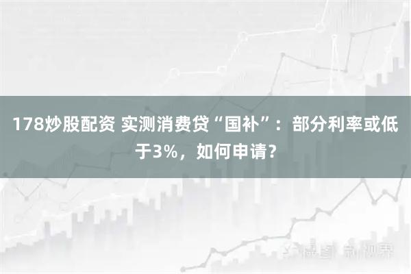 178炒股配资 实测消费贷“国补”：部分利率或低于3%，如何申请？