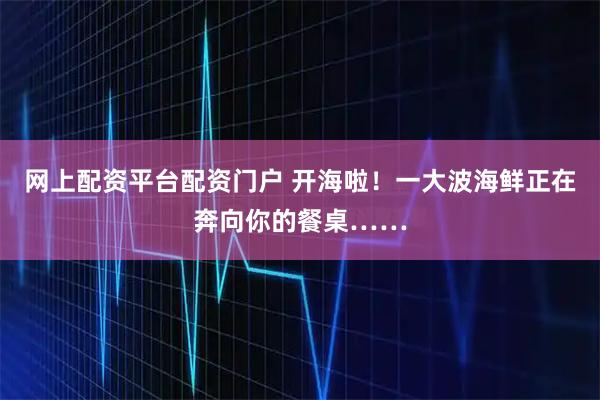 网上配资平台配资门户 开海啦！一大波海鲜正在奔向你的餐桌……