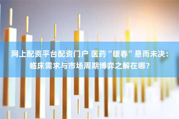 网上配资平台配资门户 医药“暖春”悬而未决：临床需求与市场周期博弈之解在哪？