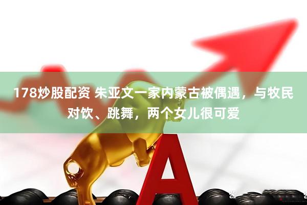 178炒股配资 朱亚文一家内蒙古被偶遇，与牧民对饮、跳舞，两个女儿很可爱