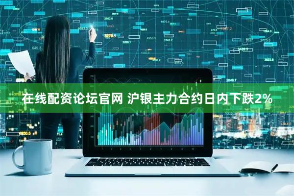 在线配资论坛官网 沪银主力合约日内下跌2%