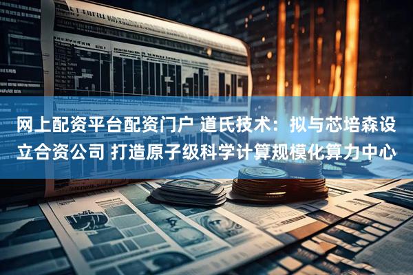 网上配资平台配资门户 道氏技术：拟与芯培森设立合资公司 打造原子级科学计算规模化算力中心