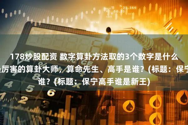 178炒股配资 数字算卦方法取的3个数字是什么，保亭靠谱的最厉害的算卦大师，算命先生、高手是谁？(标题：保宁高手谁是新王)