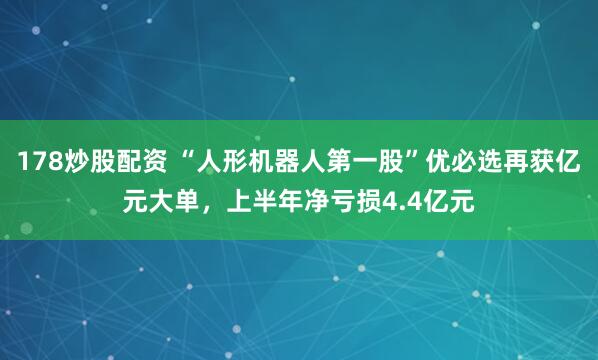 178炒股配资 “人形机器人第一股”优必选再获亿元大单，上半年净亏损4.4亿元