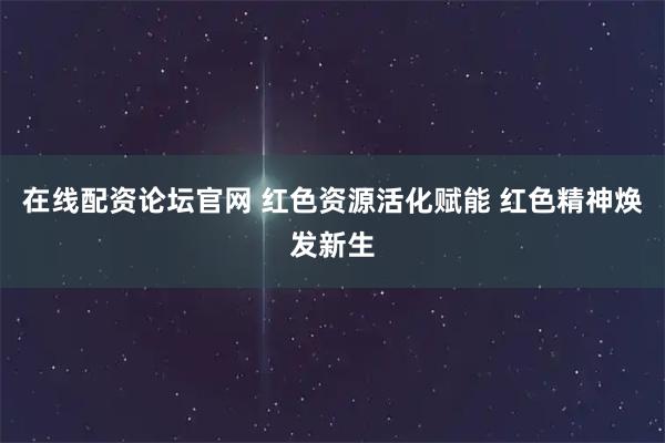 在线配资论坛官网 红色资源活化赋能 红色精神焕发新生