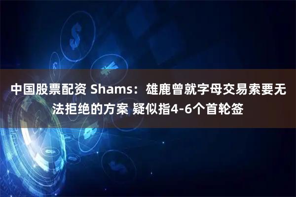 中国股票配资 Shams：雄鹿曾就字母交易索要无法拒绝的方案 疑似指4-6个首轮签