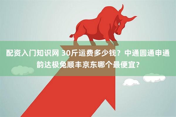 配资入门知识网 30斤运费多少钱？中通圆通申通韵达极兔顺丰京东哪个最便宜？