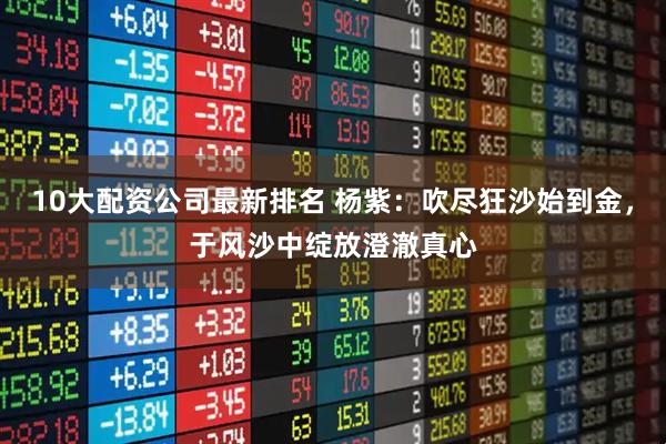 10大配资公司最新排名 杨紫：吹尽狂沙始到金，于风沙中绽放澄澈真心