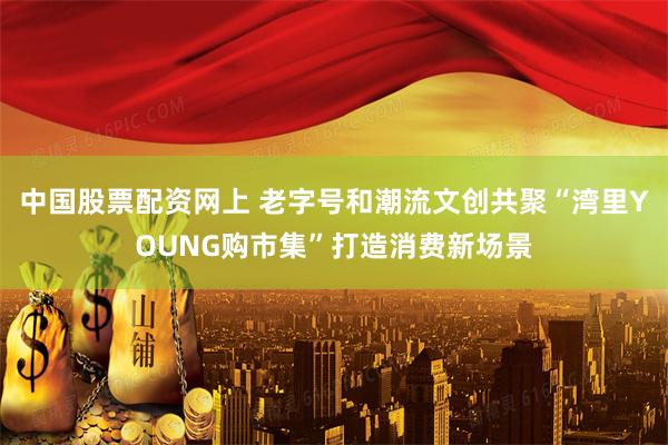 中国股票配资网上 老字号和潮流文创共聚“湾里YOUNG购市集”打造消费新场景