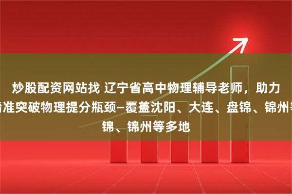炒股配资网站找 辽宁省高中物理辅导老师，助力学子精准突破物理提分瓶颈—覆盖沈阳、大连、盘锦、锦州等多地