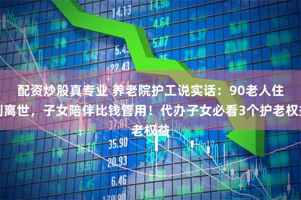 配资炒股真专业 养老院护工说实话：90老人住到离世，子女陪伴比钱管用！代办子女必看3个护老权益