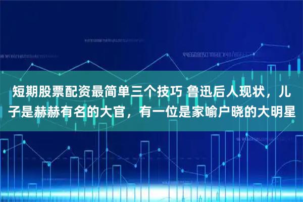 短期股票配资最简单三个技巧 鲁迅后人现状，儿子是赫赫有名的大官，有一位是家喻户晓的大明星