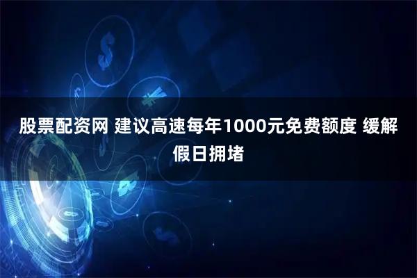 股票配资网 建议高速每年1000元免费额度 缓解假日拥堵