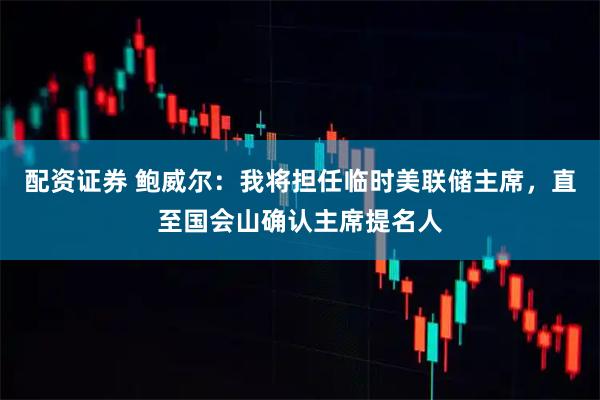 配资证券 鲍威尔：我将担任临时美联储主席，直至国会山确认主席提名人