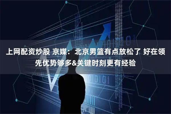 上网配资炒股 京媒：北京男篮有点放松了 好在领先优势够多&关键时刻更有经验