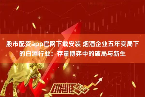 股市配资app官网下载安装 烟酒企业五年变局下的白酒行业：存量博弈中的破局与新生