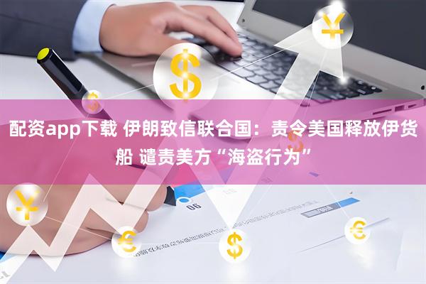 配资app下载 伊朗致信联合国：责令美国释放伊货船 谴责美方“海盗行为”