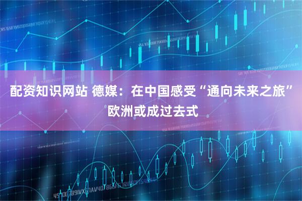 配资知识网站 德媒：在中国感受“通向未来之旅” 欧洲或成过去式