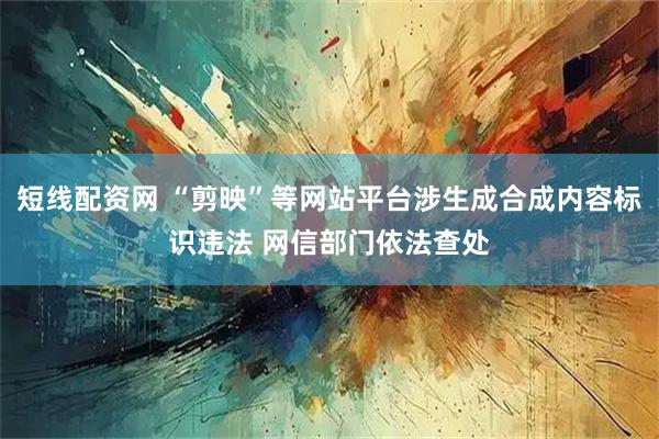 短线配资网 “剪映”等网站平台涉生成合成内容标识违法 网信部门依法查处