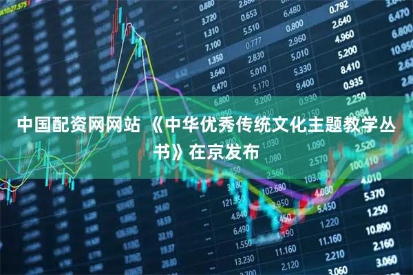 中国配资网网站 《中华优秀传统文化主题教学丛书》在京发布